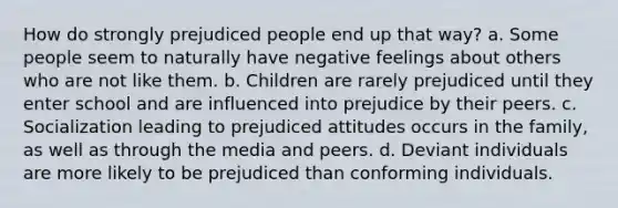 How do strongly prejudiced people end up that way? a. Some people seem to naturally have negative feelings about others who are not like them. b. Children are rarely prejudiced until they enter school and are influenced into prejudice by their peers. c. Socialization leading to prejudiced attitudes occurs in the family, as well as through the media and peers. d. Deviant individuals are more likely to be prejudiced than conforming individuals.