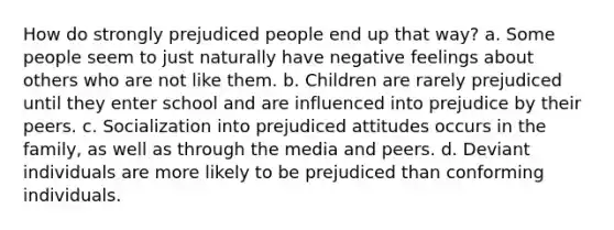 How do strongly prejudiced people end up that way? a. Some people seem to just naturally have negative feelings about others who are not like them. b. Children are rarely prejudiced until they enter school and are influenced into prejudice by their peers. c. Socialization into prejudiced attitudes occurs in the family, as well as through the media and peers. d. Deviant individuals are more likely to be prejudiced than conforming individuals.