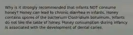 Why is it strongly recommended that infants NOT consume honey? Honey can lead to chronic diarrhea in infants. Honey contains spores of the bacterium Clostridium botulinum. Infants do not like the taste of honey. Honey consumption during infancy is associated with the development of dental caries.