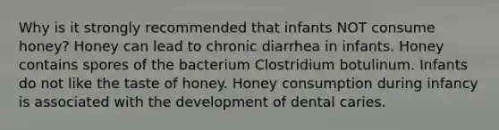 Why is it strongly recommended that infants NOT consume honey? Honey can lead to chronic diarrhea in infants. Honey contains spores of the bacterium Clostridium botulinum. Infants do not like the taste of honey. Honey consumption during infancy is associated with the development of dental caries.