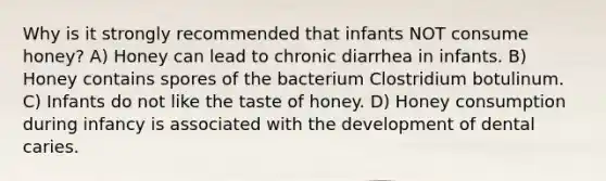 Why is it strongly recommended that infants NOT consume honey? A) Honey can lead to chronic diarrhea in infants. B) Honey contains spores of the bacterium Clostridium botulinum. C) Infants do not like the taste of honey. D) Honey consumption during infancy is associated with the development of dental caries.