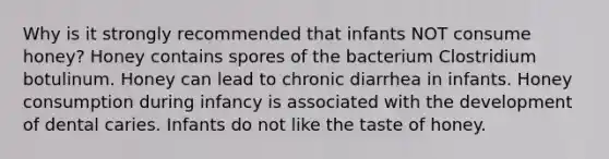 Why is it strongly recommended that infants NOT consume honey? Honey contains spores of the bacterium Clostridium botulinum. Honey can lead to chronic diarrhea in infants. Honey consumption during infancy is associated with the development of dental caries. Infants do not like the taste of honey.