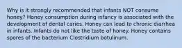 Why is it strongly recommended that infants NOT consume honey? Honey consumption during infancy is associated with the development of dental caries. Honey can lead to chronic diarrhea in infants. Infants do not like the taste of honey. Honey contains spores of the bacterium Clostridium botulinum.