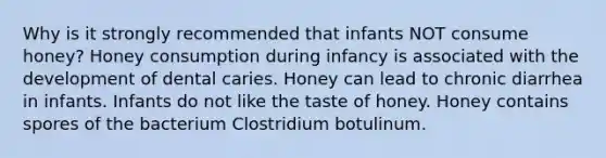 Why is it strongly recommended that infants NOT consume honey? Honey consumption during infancy is associated with the development of dental caries. Honey can lead to chronic diarrhea in infants. Infants do not like the taste of honey. Honey contains spores of the bacterium Clostridium botulinum.