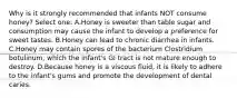 Why is it strongly recommended that infants NOT consume honey? Select one: A.Honey is sweeter than table sugar and consumption may cause the infant to develop a preference for sweet tastes. B.Honey can lead to chronic diarrhea in infants. C.Honey may contain spores of the bacterium Clostridium botulinum, which the infant's GI tract is not mature enough to destroy. D.Because honey is a viscous fluid, it is likely to adhere to the infant's gums and promote the development of dental caries.