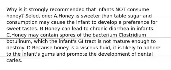 Why is it strongly recommended that infants NOT consume honey? Select one: A.Honey is sweeter than table sugar and consumption may cause the infant to develop a preference for sweet tastes. B.Honey can lead to chronic diarrhea in infants. C.Honey may contain spores of the bacterium Clostridium botulinum, which the infant's GI tract is not mature enough to destroy. D.Because honey is a viscous fluid, it is likely to adhere to the infant's gums and promote the development of dental caries.