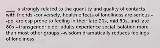 ____ is strongly related to the quantity and quality of contacts with friends -conversely, health effects of loneliness are serious --ppl are esp prone to feeling in their late 20s, mid 50s, and late 80s --transgender older adults experience social isolation more than most other groups --wisdom dramatically reduces feelings of loneliness