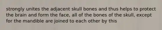 strongly unites the adjacent skull bones and thus helps to protect the brain and form the face, all of the bones of the skull, except for the mandible are joined to each other by this