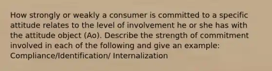 How strongly or weakly a consumer is committed to a specific attitude relates to the level of involvement he or she has with the attitude object (Ao). Describe the strength of commitment involved in each of the following and give an example: Compliance/Identification/ Internalization