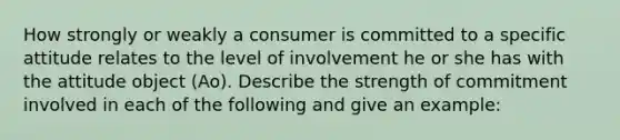 How strongly or weakly a consumer is committed to a specific attitude relates to the level of involvement he or she has with the attitude object (Ao). Describe the strength of commitment involved in each of the following and give an example: