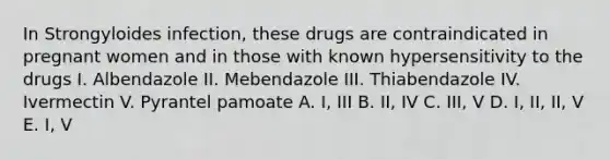 In Strongyloides infection, these drugs are contraindicated in pregnant women and in those with known hypersensitivity to the drugs I. Albendazole II. Mebendazole III. Thiabendazole IV. Ivermectin V. Pyrantel pamoate A. I, III B. II, IV C. III, V D. I, II, II, V E. I, V