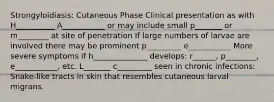 Strongyloidiasis: Cutaneous Phase Clinical presentation as with H__________ A___________ or may include small p_______ or m________ at site of penetration If large numbers of larvae are involved there may be prominent p_________ e___________ More severe symptoms if h______________ develops: r______, p________, e___________, etc. L_______ c_________ seen in chronic infections: Snake-like tracts in skin that resembles cutaneous larval migrans.