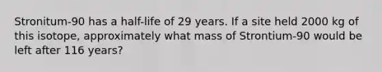 Stronitum-90 has a half-life of 29 years. If a site held 2000 kg of this isotope, approximately what mass of Strontium-90 would be left after 116 years?