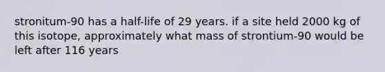 stronitum-90 has a half-life of 29 years. if a site held 2000 kg of this isotope, approximately what mass of strontium-90 would be left after 116 years