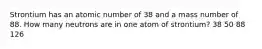 Strontium has an atomic number of 38 and a mass number of 88. How many neutrons are in one atom of strontium? 38 50 88 126