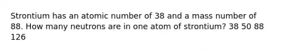 Strontium has an atomic number of 38 and a mass number of 88. How many neutrons are in one atom of strontium? 38 50 88 126