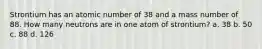 Strontium has an atomic number of 38 and a mass number of 88. How many neutrons are in one atom of strontium? a. 38 b. 50 c. 88 d. 126