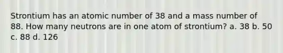 Strontium has an atomic number of 38 and a mass number of 88. How many neutrons are in one atom of strontium? a. 38 b. 50 c. 88 d. 126