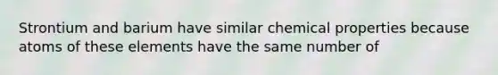 Strontium and barium have similar chemical properties because atoms of these elements have the same number of