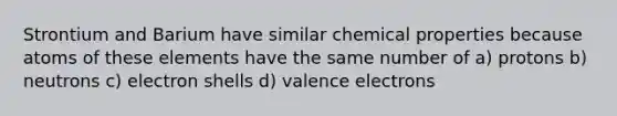 Strontium and Barium have similar chemical properties because atoms of these elements have the same number of a) protons b) neutrons c) electron shells d) valence electrons