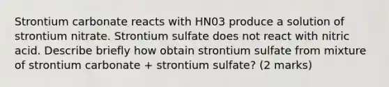 Strontium carbonate reacts with HN03 produce a solution of strontium nitrate. Strontium sulfate does not react with nitric acid. Describe briefly how obtain strontium sulfate from mixture of strontium carbonate + strontium sulfate? (2 marks)