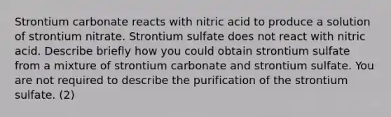 Strontium carbonate reacts with nitric acid to produce a solution of strontium nitrate. Strontium sulfate does not react with nitric acid. Describe briefly how you could obtain strontium sulfate from a mixture of strontium carbonate and strontium sulfate. You are not required to describe the purification of the strontium sulfate. (2)