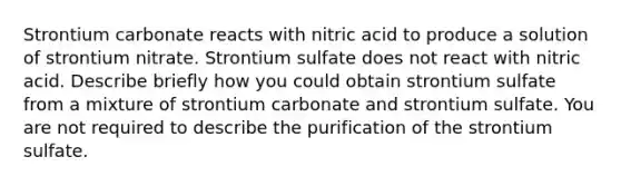 Strontium carbonate reacts with nitric acid to produce a solution of strontium nitrate. Strontium sulfate does not react with nitric acid. Describe briefly how you could obtain strontium sulfate from a mixture of strontium carbonate and strontium sulfate. You are not required to describe the purification of the strontium sulfate.