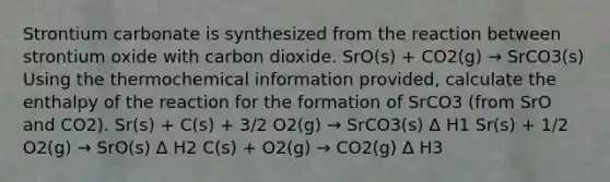 Strontium carbonate is synthesized from the reaction between strontium oxide with carbon dioxide. SrO(s) + CO2(g) → SrCO3(s) Using the thermochemical information provided, calculate the enthalpy of the reaction for the formation of SrCO3 (from SrO and CO2). Sr(s) + C(s) + 3/2 O2(g) → SrCO3(s) Δ H1 Sr(s) + 1/2 O2(g) → SrO(s) Δ H2 C(s) + O2(g) → CO2(g) Δ H3