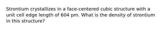 Strontium crystallizes in a face-centered cubic structure with a unit cell edge length of 604 pm. What is the density of strontium in this structure?