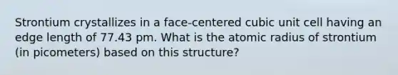 Strontium crystallizes in a face-centered cubic unit cell having an edge length of 77.43 pm. What is the atomic radius of strontium (in picometers) based on this structure?