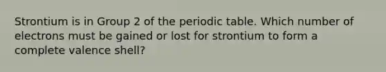 Strontium is in Group 2 of <a href='https://www.questionai.com/knowledge/kIrBULvFQz-the-periodic-table' class='anchor-knowledge'>the periodic table</a>. Which number of electrons must be gained or lost for strontium to form a complete valence shell?