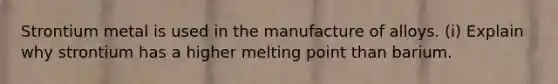 Strontium metal is used in the manufacture of alloys. (i) Explain why strontium has a higher melting point than barium.