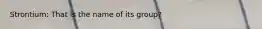 Strontium: That is the name of its group?