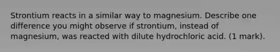 Strontium reacts in a similar way to magnesium. Describe one difference you might observe if strontium, instead of magnesium, was reacted with dilute hydrochloric acid. (1 mark).