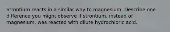 Strontium reacts in a similar way to magnesium. Describe one difference you might observe if strontium, instead of magnesium, was reacted with dilute hydrochloric acid.