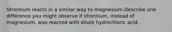 Strontium reacts in a similar way to magnesium.Describe one difference you might observe if strontium, instead of magnesium, was reacted with dilute hydrochloric acid.