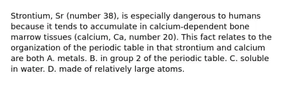 Strontium, Sr (number 38), is especially dangerous to humans because it tends to accumulate in calcium-dependent bone marrow tissues (calcium, Ca, number 20). This fact relates to the organization of the periodic table in that strontium and calcium are both A. metals. B. in group 2 of the periodic table. C. soluble in water. D. made of relatively large atoms.