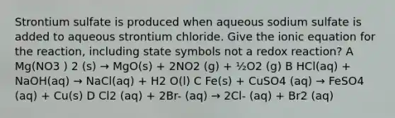 Strontium sulfate is produced when aqueous sodium sulfate is added to aqueous strontium chloride. Give the ionic equation for the reaction, including state symbols not a redox reaction? A Mg(NO3 ) 2 (s) → MgO(s) + 2NO2 (g) + ½O2 (g) B HCl(aq) + NaOH(aq) → NaCl(aq) + H2 O(l) C Fe(s) + CuSO4 (aq) → FeSO4 (aq) + Cu(s) D Cl2 (aq) + 2Br- (aq) → 2Cl- (aq) + Br2 (aq)