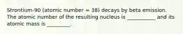 Strontium-90 (atomic number = 38) decays by beta emission. The atomic number of the resulting nucleus is ___________ and its atomic mass is _________.