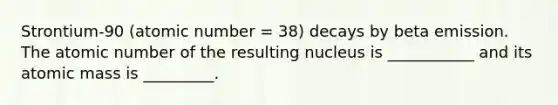 Strontium-90 (atomic number = 38) decays by beta emission. The atomic number of the resulting nucleus is ___________ and its atomic mass is _________.