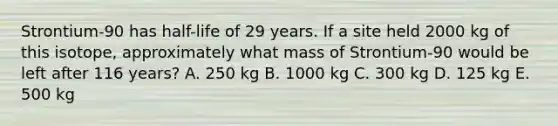 Strontium-90 has half-life of 29 years. If a site held 2000 kg of this isotope, approximately what mass of Strontium-90 would be left after 116 years? A. 250 kg B. 1000 kg C. 300 kg D. 125 kg E. 500 kg