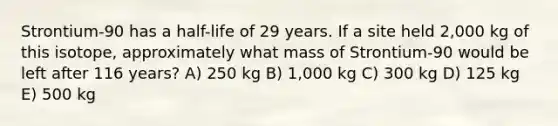 Strontium-90 has a half-life of 29 years. If a site held 2,000 kg of this isotope, approximately what mass of Strontium-90 would be left after 116 years? A) 250 kg B) 1,000 kg C) 300 kg D) 125 kg E) 500 kg