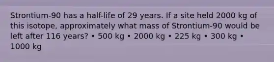 Strontium-90 has a half-life of 29 years. If a site held 2000 kg of this isotope, approximately what mass of Strontium-90 would be left after 116 years? • 500 kg • 2000 kg • 225 kg • 300 kg • 1000 kg