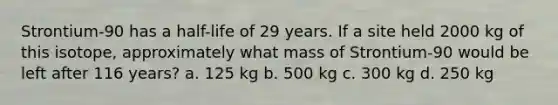 Strontium-90 has a half-life of 29 years. If a site held 2000 kg of this isotope, approximately what mass of Strontium-90 would be left after 116 years? a. 125 kg b. 500 kg c. 300 kg d. 250 kg