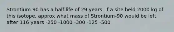 Strontium-90 has a half-life of 29 years. if a site held 2000 kg of this isotope, approx what mass of Strontium-90 would be left after 116 years -250 -1000 -300 -125 -500