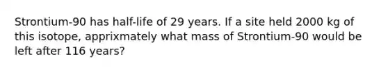 Strontium-90 has half-life of 29 years. If a site held 2000 kg of this isotope, apprixmately what mass of Strontium-90 would be left after 116 years?