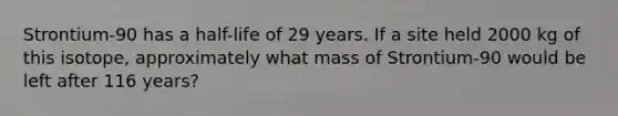 Strontium-90 has a half-life of 29 years. If a site held 2000 kg of this isotope, approximately what mass of Strontium-90 would be left after 116 years?