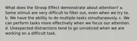 What does the Stroop Effect demonstrate about attention? a. Some stimuli are very difficult to filter out, even when we try to. b. We have the ability to do multiple tasks simultaneously. c. We can perform tasks more effectively when we focus our attention. d. Unexpected distractions tend to go unnoticed when we are working on a difficult task.