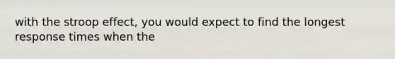 with the stroop effect, you would expect to find the longest response times when the