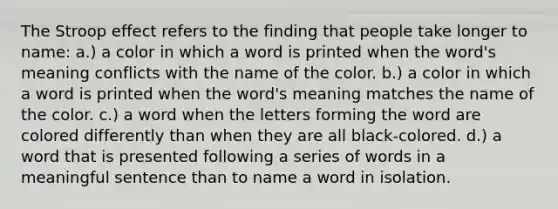 The Stroop effect refers to the finding that people take longer to name: a.) a color in which a word is printed when the word's meaning conflicts with the name of the color. b.) a color in which a word is printed when the word's meaning matches the name of the color. c.) a word when the letters forming the word are colored differently than when they are all black-colored. d.) a word that is presented following a series of words in a meaningful sentence than to name a word in isolation.